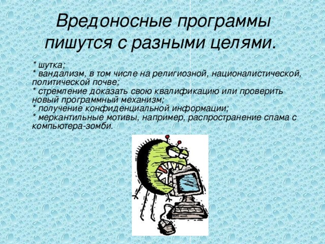 Вредоносные программы пишутся с разными целями.   * шутка;  * вандализм, в том числе на религиозной, националистической, политической почве;  * стремление доказать свою квалификацию или проверить новый программный механизм;  * получение конфиденциальной информации;  * меркантильные мотивы, например, распространение спама с компьютера-зомби. 