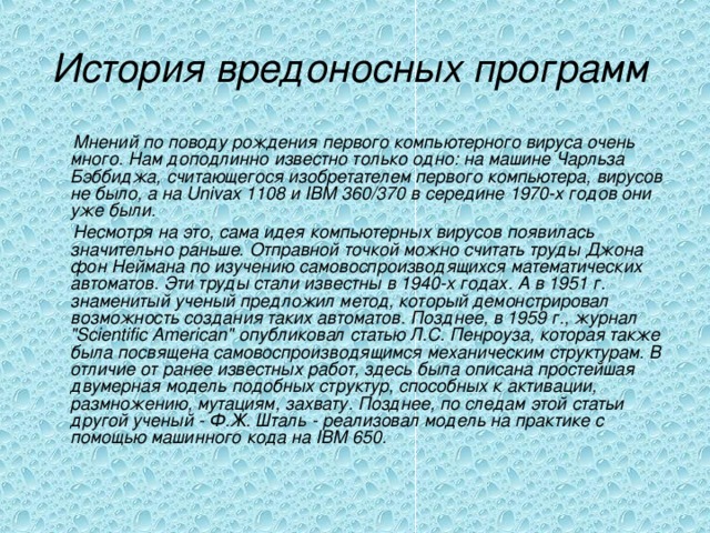 История вредоносных программ   Мнений по поводу рождения первого компьютерного вируса очень много. Нам доподлинно известно только одно: на машине Чарльза Бэббиджа, считающегося изобретателем первого компьютера, вирусов не было, а на Univax 1108 и IBM 360/370 в середине 1970-х годов они уже были.  Несмотря на это, сама идея компьютерных вирусов появилась значительно раньше. Отправной точкой можно считать труды Джона фон Неймана по изучению самовоспроизводящихся математических автоматов. Эти труды стали известны в 1940-х годах. А в 1951 г. знаменитый ученый предложил метод, который демонстрировал возможность создания таких автоматов. Позднее, в 1959 г., журнал 
