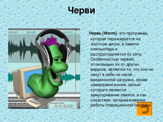 Черви    Червь (Worm) - это программа, которая тиражируется на жестком диске, в памяти компьютера и распространяется по сети. Особенностью червей, отличающих их от других вирусов, является то, что они не несут в себе ни какой вредоносной нагрузки, кроме саморазмножения, целью которого является замусоривание памяти, и как следствие, затормаживание работы операционной системы. 