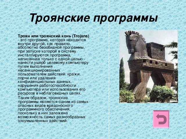 Троянские программы  Троян или троянский конь (Trojans) - это программа, которая находится внутри другой, как правило, абсолютно безобидной программы, при запуске которой в систему инсталлируются программа, написанная только с одной целью - нанести ущерб целевому компьютеру путем выполнения несанкционированных пользователем действий: кражи, порчи или удаления конфиденциальных данных, нарушения работоспособности компьютера или использования его ресурсов в неблаговидных целях.  Таким образом, троянские программы являются одним из самых опасных видов вредоносного программного обеспечения, поскольку в них заложена возможность самых разнообразных злоумышленных действий. 