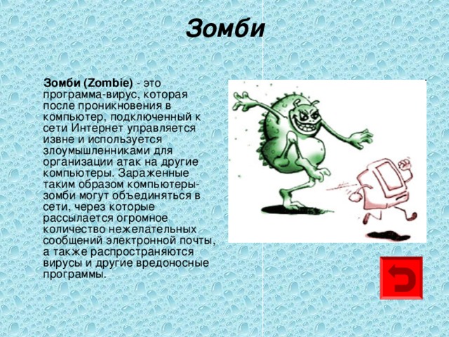 Зомби    Зомби ( Z ombie) - это программа-вирус, которая после проникновения в компьютер, подключенный к сети Интернет управляется извне и используется злоумышленниками для организации атак на другие компьютеры. Зараженные таким образом компьютеры-зомби могут объединяться в сети, через которые рассылается огромное количество нежелательных сообщений электронной почты, а также распространяются вирусы и другие вредоносные программы. 