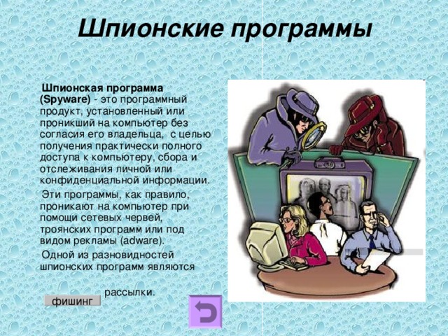 Шпионские программы    Шпионская программа (Spyware) - это программный продукт, установленный или проникший на компьютер без согласия его владельца,  с целью получения практически полного доступа к компьютеру, сбора и отслеживания личной или конфиденциальной информации.  Эти программы, как правило, проникают на компьютер при помощи сетевых червей, троянских программ или под видом рекламы (adware).    Одной из разновидностей шпионских программ являются  рассылки. фишинг 