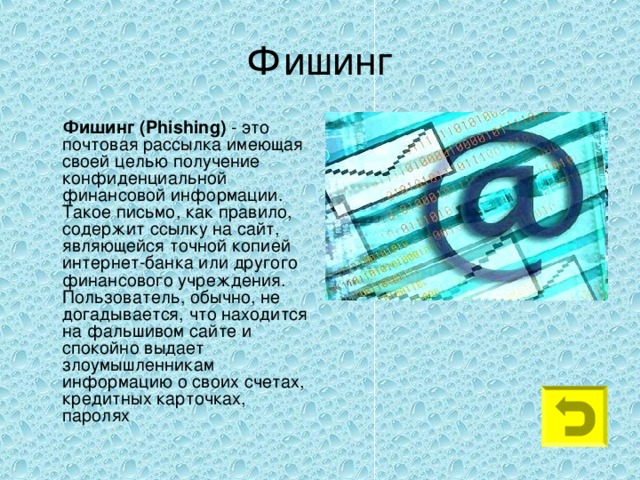 Фишинг  Фишинг ( Phishing ) - это почтовая рассылка имеющая своей целью получение конфиденциальной финансовой информации. Такое письмо, как правило, содержит ссылку на сайт, являющейся точной копией интернет-банка или другого финансового учреждения. Пользователь, обычно, не догадывается, что находится на фальшивом сайте и спокойно выдает злоумышленникам информацию о своих счетах, кредитных карточках, паролях 