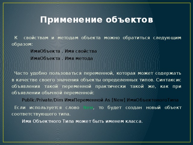 Применение объектов  К свойствам и методам объекта можно обратиться следующим образом:    ИмяОбъекта . Имя свойства  ИмяОбъекта . Имя метода  Часто удобно пользоваться переменной, которая может содержать в качестве своего значения объекты определенных типов. Синтаксис объявления такой переменной практически такой же, как при объявлении обычной переменной:    Public/Private/Dim ИмяПеременной As [New] ИмяОбъектоногоТипа  Если используется слово New , то будет создан новый объект соответствующего типа.  Имя Объектного Типа может быть именем класса. 
