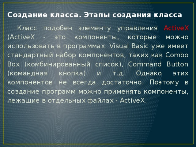 Создание класса. Этапы создания класса  Класс подобен элементу управления ActiveX (ActiveX - это компоненты, которые можно использовать в программах. Visual Basic уже имеет стандартный набор компонентов, таких как Combo Box (комбинированный список), Command Button (командная кнопка) и т.д. Однако этих компонентов не всегда достаточно. Поэтому в создание программ можно применять компоненты, лежащие в отдельных файлах - ActiveX. 