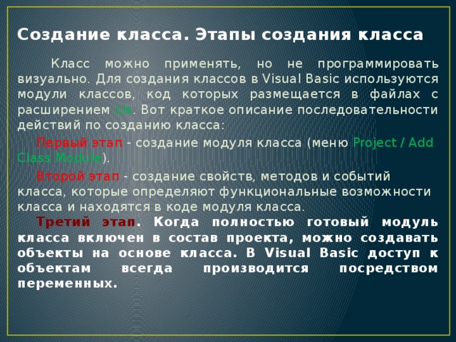 Создание класса. Этапы создания класса   Класс можно применять, но не программировать визуально. Для создания классов в Visual Basic используются модули классов, код которых размещается в файлах с расширением cls . Вот краткое описание последовательности действий по созданию класса:  Первый этап - создание модуля класса (меню Project / Add Class Module ).  Второй этап - создание свойств, методов и событий класса, которые определяют функциональные возможности класса и находятся в коде модуля класса.  Третий этап . Когда полностью готовый модуль класса включен в состав проекта, можно создавать объекты на основе класса. В Visual Basic доступ к объектам всегда производится посредством переменных.   
