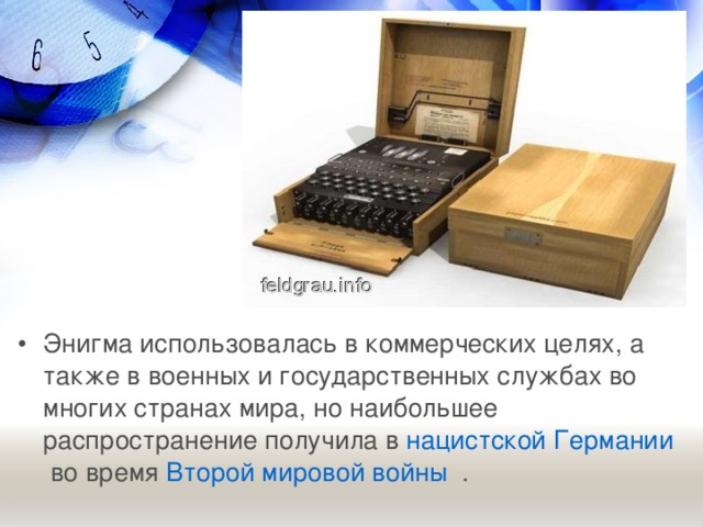 Энигма использовалась в коммерческих целях, а также в военных и государственных службах во многих странах мира, но наибольшее распространение получила в  нацистской Германии  во время  Второй мировой войны   .   