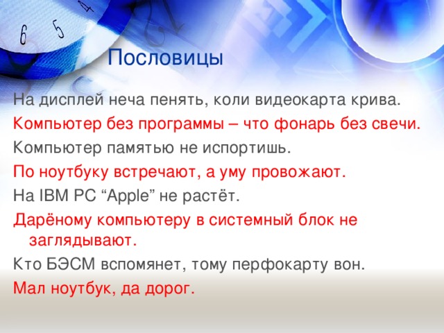 Пословицы На дисплей неча пенять, коли видеокарта крива. Компьютер без программы – что фонарь без свечи. Компьютер памятью не испортишь. По ноутбуку встречают, а уму провожают. На IBM PC “Apple” не растёт. Дарёному компьютеру в системный блок не заглядывают. Кто БЭСМ вспомянет, тому перфокарту вон. Мал ноутбук, да дорог.  
