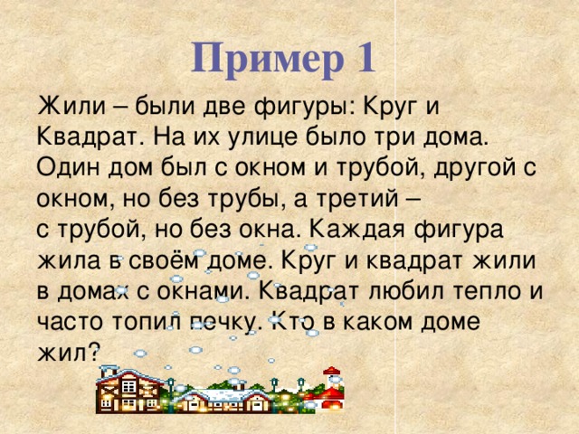 Пример 1 Жили – были две фигуры: Круг и Квадрат. На их улице было три дома. Один дом был с окном и трубой, другой с окном, но без трубы, а третий – с трубой, но без окна. Каждая фигура жила в своём доме. Круг и квадрат жили в домах с окнами. Квадрат любил тепло и часто топил печку. Кто в каком доме жил? 