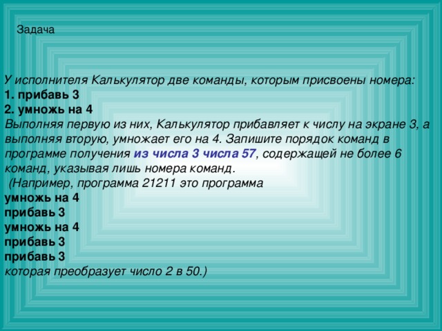 Задача У исполнителя Калькулятор две команды, которым присвоены номера: 1. прибавь 3 2. умножь на 4 Выполняя первую из них, Калькулятор прибавляет к числу на экране 3, а выполняя вторую, умножает его на 4. Запишите порядок команд в программе получения из числа 3 числа 57 , содержащей не более 6 команд, указывая лишь номера команд.  (Например, программа 21211 это программа умножь на 4 прибавь 3 умножь на 4 прибавь 3 прибавь 3 которая преобразует число 2 в 50.)   