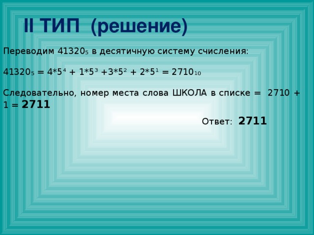 II ТИП (решение) Переводим 41320₅ в десятичную систему счисления: 41320₅ = 4*5⁴ + 1*5³ +3*5² + 2*5¹ = 2710₁₀ Следовательно, номер места слова ШКОЛА в списке = 2710 + 1 = 2711 Ответ: 2711 