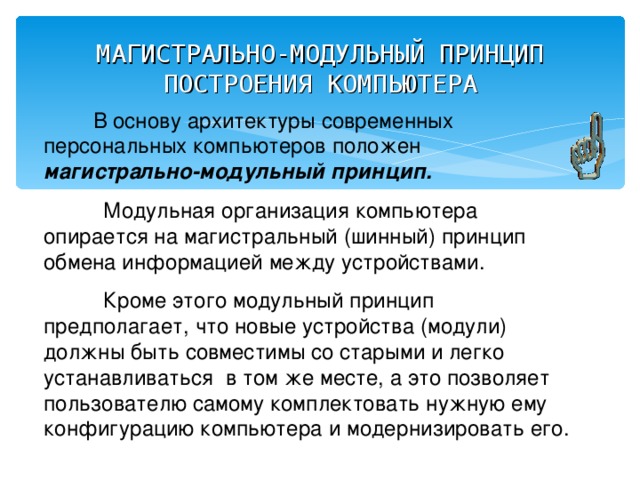 МАГИСТРАЛЬНО-МОДУЛЬНЫЙ ПРИНЦИП ПОСТРОЕНИЯ КОМПЬЮТЕРА  В основу архитектуры современных персональных компьютеров положен магистрально-модульный принцип.  Модульная организация компьютера опирается на магистральный (шинный) принцип обмена информацией между устройствами.  Кроме этого модульный принцип предполагает, что новые устройства (модули) должны быть совместимы со старыми и легко устанавливаться в том же месте, а это позволяет пользователю самому комплектовать нужную ему конфигурацию компьютера и модернизировать его. 