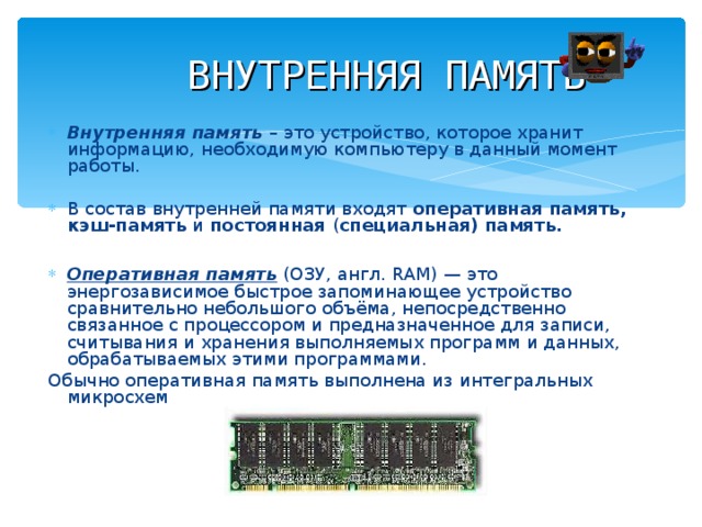 ВНУТРЕННЯЯ ПАМЯТЬ Внутренняя память – это устройство, которое хранит информацию, необходимую компьютеру в данный момент работы. В состав внутренней памяти входят оперативная память, кэш-память и постоянная ( специальная) память.  Оперативная память (ОЗУ, англ. RAM) — это энергозависимое быстрое запоминающее устройство сравнительно небольшого объёма, непосредственно связанное с процессором и предназначенное для записи, считывания и хранения выполняемых программ и данных, обрабатываемых этими программами. Обычно оперативная память выполнена из интегральных микросхем 