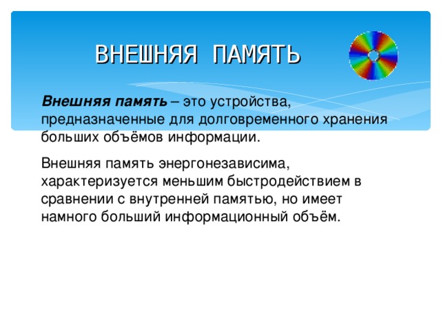 ВНЕШНЯЯ ПАМЯТЬ Внешняя память – это устройства, предназначенные для долговременного хранения больших объёмов информации. Внешняя память энергонезависима, характеризуется меньшим быстродействием в сравнении с внутренней памятью, но имеет намного больший информационный объём. 