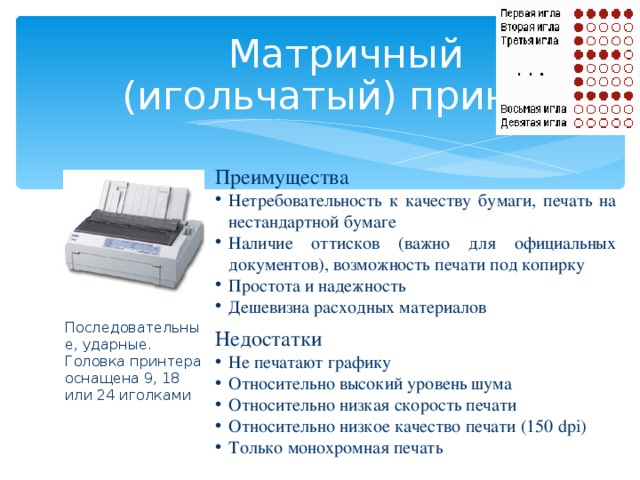 Матричны й   (игольчаты й ) принтер Преимущества  Нетребовательность к качеству бумаги, печать на нестандартной бумаге Наличие оттисков (важно для официальных документов), возможность печати под копирку Простота и надежность Дешевизна расходных материалов Недостатки Не печатают графику Относительно высокий уровень шума Относительно низкая скорость печати Относительно низкое качество печати (150 dpi) Только монохромная печать Последовательные, ударные. Головка принтера оснащена 9, 18 или 24 иголками   