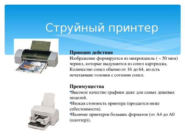 Струйны й принтер Принцип действия Изображение формируется из микрокапель ( ~ 50 мкм) чернил, которые выдуваются из сопел картриджа. Количество сопел обычно от 16 до 64, но есть печатающие головки с сотнями сопел. Преимущества Высокое качество графики даже для самых дешевых моделей. Низкая стоимость принтера (продается ниже себестоимости). Наличие принтеров больших форматов (от А4 до А0 (плоттер)).  