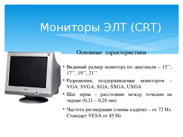 Мониторы ЭЛТ (CRT) Основные характеристики Видимый размер монитора по диагонали – 15’’, 17’’, 19’’, 21’’ Разрешения, поддерживаемые монитором – VGA, SVGA, XGA, SXGA, UXGA Шаг зерна – расстояние между точками на экране (0,21 – 0,28 мм) Частота регенерации (смены кадров) – от 72 Hz. Стандарт VESA от 85 Hz  
