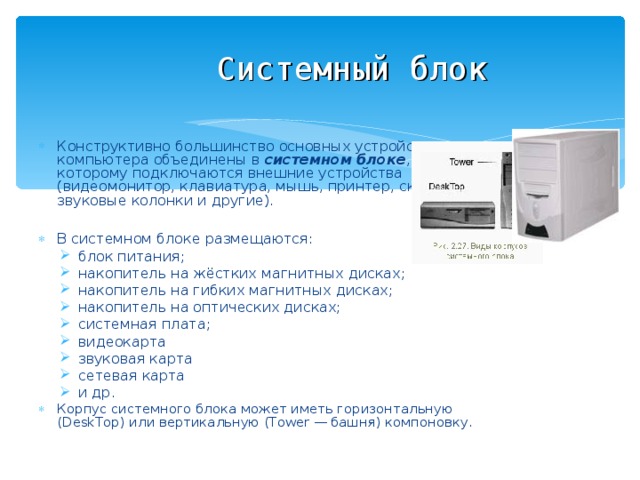 Системный блок Конструктивно большинство основных устройств компьютера объединены в системном блоке , к которому подключаются внешние устройства (видеомонитор, клавиатура, мышь, принтер, сканер, звуковые колонки и другие).  В системном блоке размещаются: блок питания; накопитель на жёстких магнитных дисках; накопитель на гибких магнитных дисках; накопитель на оптических дисках; системная плата; видеокарта звуковая карта сетевая карта и др. блок питания; накопитель на жёстких магнитных дисках; накопитель на гибких магнитных дисках; накопитель на оптических дисках; системная плата; видеокарта звуковая карта сетевая карта и др. Корпус системного блока может иметь горизонтальную (DeskTop) или вертикальную (Tower — башня) компоновку. 