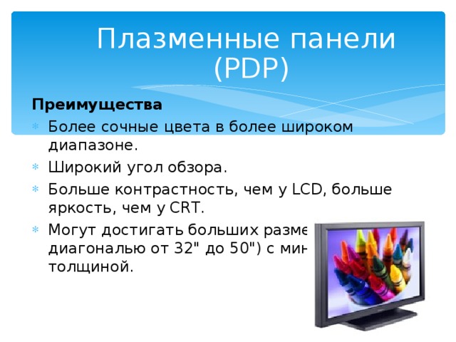 Плазменные панели  (PDP ) Преимущества  Более сочные цвета в более широком диапазоне. Широкий угол обзора. Больше контрастность, чем у LCD, больше яркость, чем у CRT. Могут достигать больших размеров (с диагональю от 32