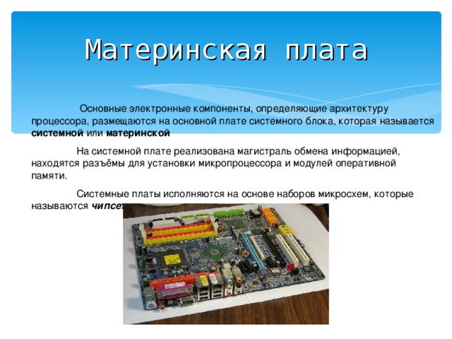 Материнская плата   Основные электронные компоненты, определяющие архитектуру процессора, размещаются на основной плате системного блока, которая называется системной или материнской   На системной плате реализована магистраль обмена информацией, находятся разъёмы для установки микропроцессора и модулей оперативной памяти.  Системные платы исполняются на основе наборов микросхем, которые называются чипсетами .  
