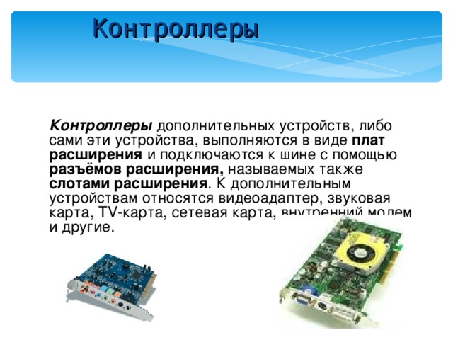 Контроллеры Контроллеры дополнительных устройств, либо сами эти устройства, выполняются в виде плат расширения и подключаются к шине с помощью разъёмов расширения, называемых также слотами расширения . К дополнительным устройствам относятся видеоадаптер, звуковая карта, TV- карта, сетевая карта, внутренний модем и другие. 