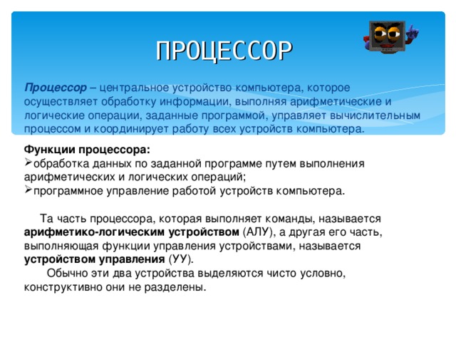 ПРОЦЕССОР  Процессор – центральное устройство компьютера, которое осуществляет обработку информации, выполняя арифметические и логические операции, заданные программой, управляет вычислительным процессом и координирует работу всех устройств компьютера. Функции процессора:  обработка данных по заданной программе путем выполнения арифметических и логических операций; программное управление работой устройств компьютера.   Та часть процессора, которая выполняет команды, называется арифметико-логическим устройством (АЛУ), а другая его часть, выполняющая функции управления устройствами, называется устройством управления (УУ).  Обычно эти два устройства выделяются чисто условно, конструктивно они не разделены. 