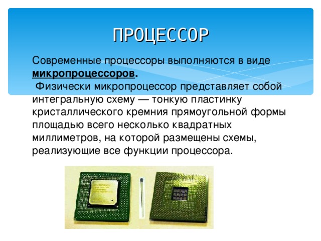 ПРОЦЕССОР Современные процессоры выполняются в виде микропроцессоров .  Физически микропроцессор представляет собой интегральную схему — тонкую пластинку кристаллического кремния прямоугольной формы площадью всего несколько квадратных миллиметров, на которой размещены схемы, реализующие все функции процессора. 