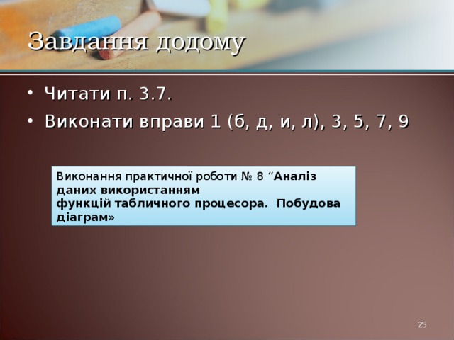Завдання додому Читати п. 3.7. Виконати вправи 1 (б, д, и, л), 3, 5, 7, 9 Виконання практичної роботи № 8 “ Аналіз даних використанням функцій табличного процесора. Побудова діаграм»  