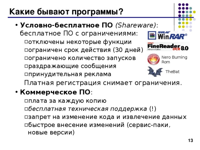 Какие бывают программы? Условно-бесплатное ПО  ( Shareware ) : бесплатное ПО с ограничениями: отключены некоторые функции ограничен срок действия (30 дней) ограничено количество запусков раздражающие сообщения принудительная реклама отключены некоторые функции ограничен срок действия (30 дней) ограничено количество запусков раздражающие сообщения принудительная реклама Платная регистрация снимает ограничения. Платная регистрация снимает ограничения. Коммерческое ПО : плата за каждую копию бесплатная техническая поддержка (!) запрет на изменение кода и извлечение данных быстрое внесение изменений (сервис-паки, новые версии) плата за каждую копию бесплатная техническая поддержка (!) запрет на изменение кода и извлечение данных быстрое внесение изменений (сервис-паки, новые версии) Nero Burning  Rom TheBat  