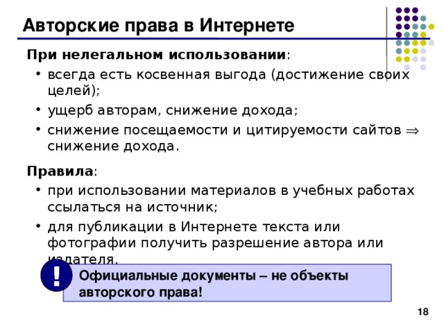 Авторские права в Интернете При нелегальном использовании : всегда есть косвенная выгода (достижение своих целей); ущерб авторам, снижение дохода; снижение посещаемости и цитируемости сайтов  снижение дохода.  всегда есть косвенная выгода (достижение своих целей); ущерб авторам, снижение дохода; снижение посещаемости и цитируемости сайтов  снижение дохода.  Правила : при использовании материалов в учебных работах ссылаться на источник; для публикации в Интернете текста или фотографии получить разрешение автора или издателя. при использовании материалов в учебных работах ссылаться на источник; для публикации в Интернете текста или фотографии получить разрешение автора или издателя. !  Официальные документы – не объекты  авторского права! 15 
