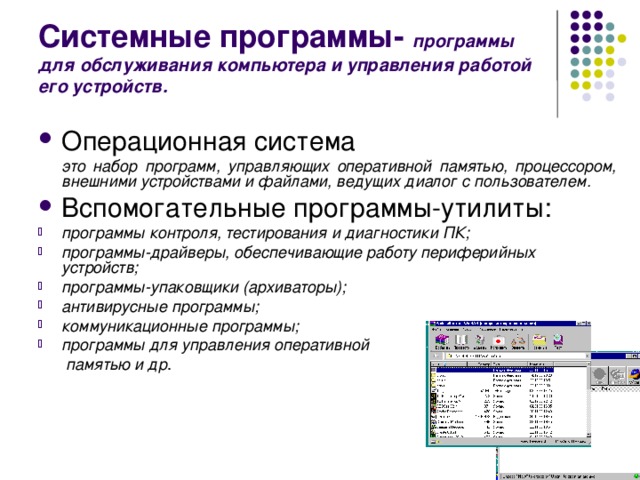 Системные программы- программы для обслуживания компьютера и управления работой его устройств. Операционная система  это набор программ, управляющих оперативной памятью, процессором, внешними устройствами и файлами, ведущих диалог с пользователем. Вспомогательные программы-утилиты: программы контроля, тестирования и диагностики ПК; программы-драйверы, обеспечивающие работу периферийных устройств; программы-упаковщики (архиваторы); антивирусные программы; коммуникационные программы; программы для управления оперативной   памятью и др . 