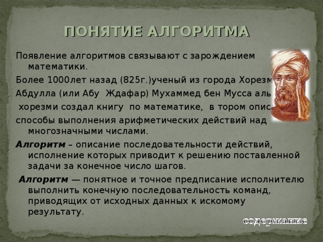 ПОНЯТИЕ АЛГОРИТМА Появление алгоритмов связывают с зарождением математики. Более 1000лет назад (825г.)ученый из города Хорезма Абдулла (или Абу Ждафар) Мухаммед бен Мусса аль –  хорезми создал книгу по математике, в тором описал способы выполнения арифметических действий над многозначными числами. Алгоритм – описание последовательности действий, исполнение которых приводит к решению поставленной задачи за конечное число шагов.  Алгоритм — понятное и точное предписание исполнителю выполнить конечную последовательность команд, приводящих от исходных данных к искомому результату. 