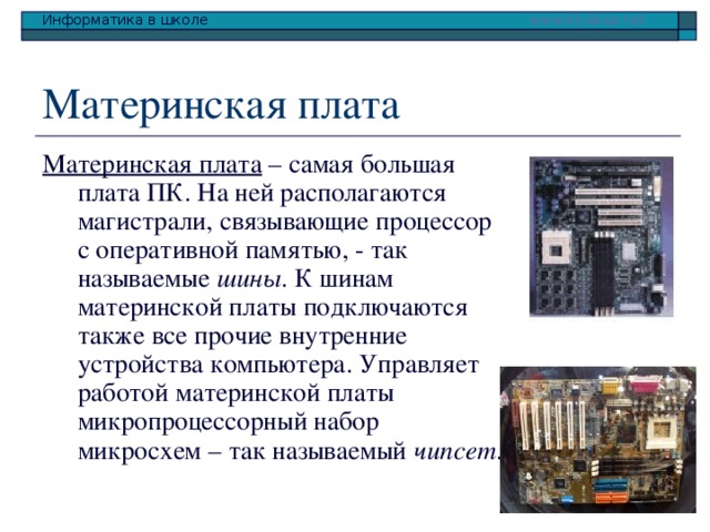 Материнская плата – самая большая плата ПК. На ней располагаются магистрали, связывающие процессор с оперативной памятью, - так называемые шины . К шинам материнской платы подключаются также все прочие внутренние устройства компьютера. Управляет работой материнской платы микропроцессорный набор микросхем – так называемый чипсет . 