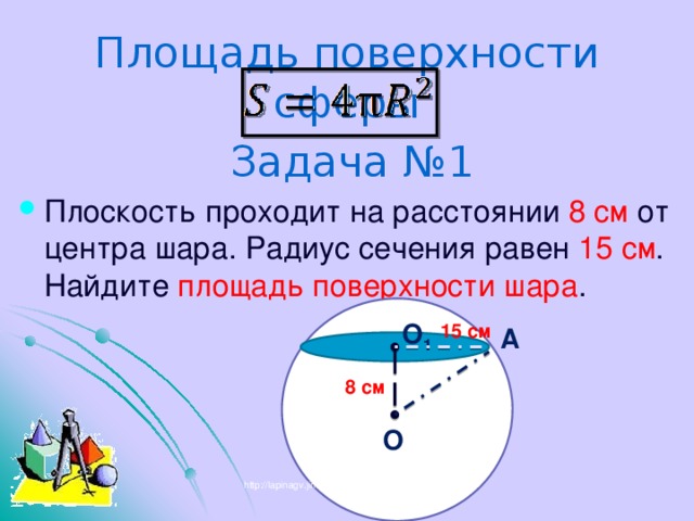 Площадь поверхности сферы Задача №1 Плоскость проходит на расстоянии 8 см от центра шара. Радиус сечения равен 15 см . Найдите площадь поверхности шара . О 1 15 см А 8 см О http://lapinagv.jimdo.com/ 