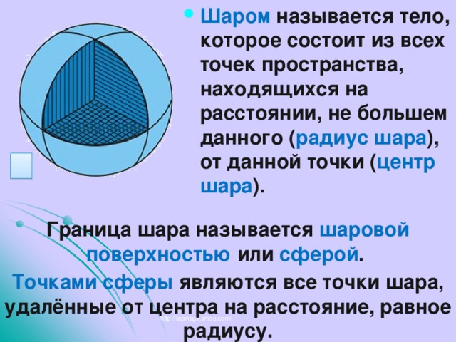 Шаром называется тело, которое состоит из всех точек пространства, находящихся на расстоянии, не большем данного ( радиус шара ), от данной точки ( центр шара ). Граница шара называется шаровой поверхностью или сферой . Точками сферы являются все точки шара, удалённые от центра на расстояние, равное радиусу. http://lapinagv.jimdo.com/ 