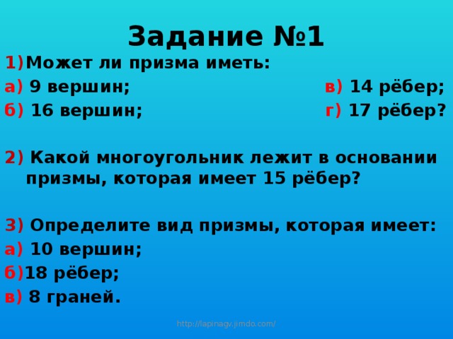 Задание №1 Может ли призма иметь: а) 9 вершин; в) 14 рёбер; б) 16 вершин; г) 17 рёбер?  2) Какой многоугольник лежит в основании призмы, которая имеет 15 рёбер?  3) Определите вид призмы, которая имеет: а) 10 вершин; б) 18 рёбер; в) 8 граней. http://lapinagv.jimdo.com/ 