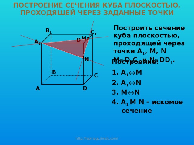 ПОСТРОЕНИЕ СЕЧЕНИЯ КУБА ПЛОСКОСТЬЮ, ПРОХОДЯЩЕЙ ЧЕРЕЗ ЗАДАННЫЕ ТОЧКИ Построить сечение куба плоскостью, проходящей через точки A 1 , М, N M  D 1 C 1 и N  DD 1 . B 1 C 1 M D 1 A 1 N Построение: 1. A 1  M B C 2. A 1  N D A 3. M  N 4. A 1 M N – искомое сечение http://lapinagv.jimdo.com/ 