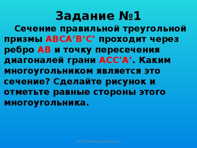 Задание №1  Сечение правильной треугольной призмы АВСА’B’C’ проходит через ребро АВ и точку пересечения диагоналей грани АСС’А’ . Каким многоугольником является это сечение? Сделайте рисунок и отметьте равные стороны этого многоугольника. http://lapinagv.jimdo.com/ 