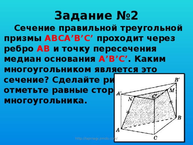 Задание №2  Сечение правильной треугольной призмы АВСА’B’C’ проходит через ребро АВ и точку пересечения медиан основания А’В’С’ . Каким многоугольником является это сечение? Сделайте рисунок и отметьте равные стороны этого многоугольника. http://lapinagv.jimdo.com/ 