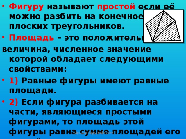 Фигуру называют простой если её можно разбить на конечное число плоских треугольников. Площадь – это положительная величина, численное значение которой обладает следующими свойствами: 1) Равные фигуры имеют равные площади. 2) Если фигура разбивается на части, являющиеся простыми фигурами, то площадь этой фигуры равна сумме площадей его частей. 3) Площадь квадрата со стороной, равной единице измерения, равна единице. http://lapinagv.jimdo.com/ 
