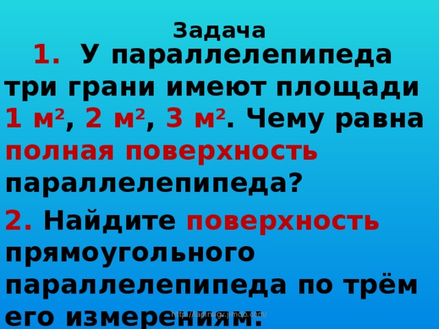 Задача  1. У параллелепипеда три грани имеют площади 1 м 2 , 2 м 2 , 3 м 2 . Чему равна полная поверхность параллелепипеда? 2. Найдите поверхность прямоугольного параллелепипеда по трём его измерениям: 10 см , 22 см , 16 см.  http://lapinagv.jimdo.com/ 