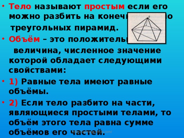 Тело называют простым если его можно разбить на конечное число  треугольных пирамид. Объём – это положительная  величина, численное значение которой обладает следующими свойствами: 1) Равные тела имеют равные объёмы. 2) Если тело разбито на части, являющиеся простыми телами, то объём этого тела равна сумме объёмов его частей. 3) Объём куба, ребро которого равно единице длины, равен единице. http://lapinagv.jimdo.com/ 