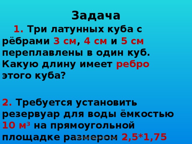 Задача   1. Три латунных куба с рёбрами 3 см , 4 см и 5 см переплавлены в один куб. Какую длину имеет ребро этого куба?  2. Требуется установить резервуар для воды ёмкостью 10 м 3  на прямоугольной площадке размером 2,5*1,75 м , служащий для него дном. Найдите высоту резервуара? http://lapinagv.jimdo.com/ 