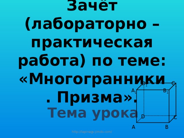 Зачёт (лабораторно – практическая работа) по теме:  «Многогранники. Призма». C 1 D 1 A 1 B 1 Тема урока D C A B http://lapinagv.jimdo.com/ 