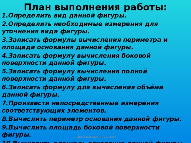 План выполнения работы: Определить вид данной фигуры. Определить необходимые измерения для уточнения вида фигуры. Записать формулы вычисления периметра и площади основания данной фигуры. Записать формулу вычисления боковой поверхности данной фигуры. Записать формулу вычисления полной поверхности данной фигуры. Записать формулу для вычисления объёма данной фигуры. Произвести непосредственные измерения соответствующих элементов. Вычислить периметр основания данной фигуры. Вычислить площадь боковой поверхности фигуры. Вычислить площадь основания данной фигуры. Вычислить площадь полной поверхности фигуры. Вычислить объём тела.  http://lapinagv.jimdo.com/ 