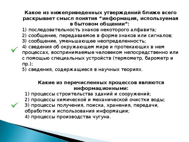 Какое из нижеприведенных утверждений ближе всего раскрывает смысл понятия “информация, используемая в бытовом общении”: 1) последовательность знаков некоторого алфавита; 2) сообщение, передаваемое в форме знаков или сигналов; 3) сообщение, уменьшающее неопределенность; 4) сведения об окружающем мире и протекающих в нем процессах, воспринимаемые человеком непосредственно или с помощью специальных устройств (термометр, барометр и пр.); 5) сведения, содержащиеся в научных теориях. Какие из перечисленных процессов являются информационными: 1) процессы строительства зданий и сооружений; 2) процессы химической и механической очистки воды; З) процессы получения, поиска, хранения, передачи, обработки и использования информации; 4) процессы производства чугуна. 