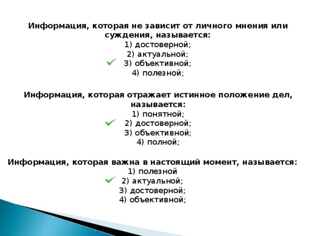 Информация, которая не зависит от личного мнения или суждения, называется: 1) достоверной; 2) актуальной; З) объективной; 4) полезной; Информация, которая отражает истинное положение дел, называется: 1) понятной; 2) достоверной; З) объективной; 4) полной; Информация, которая важна в настоящий момент, называется: 1) полезной 2) актуальной; З) достоверной; 4) объективной; 