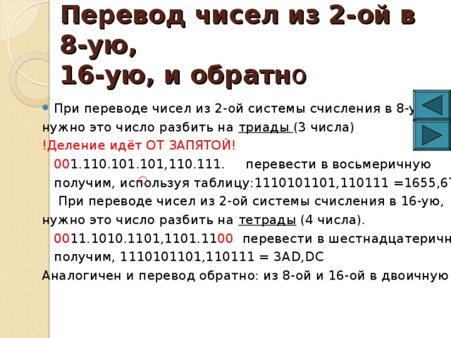 Перевод чисел из 2-ой в 8-ую,  16-ую, и обратн о При переводе чисел из 2-ой системы счисления в 8-ую, нужно это число разбить на триады (3 числа) !Деление идёт ОТ ЗАПЯТОЙ!  00 1.110.101.101,110.111. перевести в восьмеричную  получим, используя таблицу:1110101101,110111 =1655,67  При переводе чисел из 2-ой системы счисления в 16-ую, нужно это число разбить на тетрады (4 числа).  00 11.1010.1101,1101.11 00 перевести в шестнадцатеричную  получим, 1110101101,110111 = 3А D,DC  Аналогичен и перевод обратно: из 8-ой и 16-ой в двоичную СС 