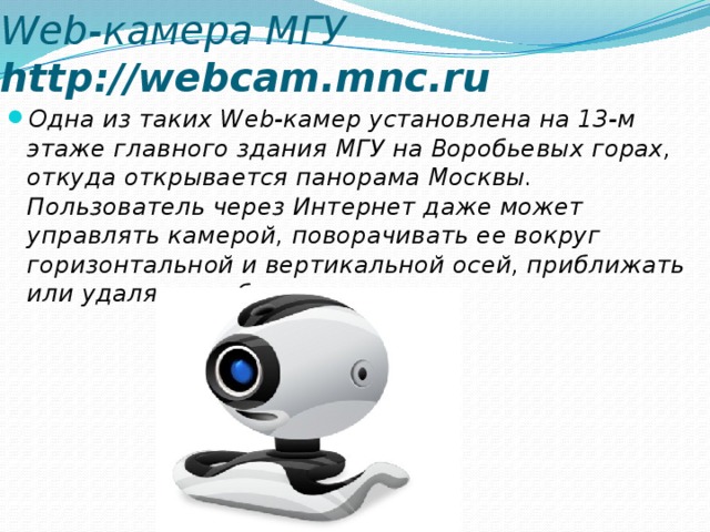 Web-камера МГУ http://webcam.mnc.ru Одна из таких Web-камер установлена на 13-м этаже главного здания МГУ на Воробьевых горах, откуда открывается панорама Москвы. Пользователь через Интернет даже может управлять камерой, поворачивать ее вокруг горизонтальной и вертикальной осей, приближать или удалять изображение и т. д. 