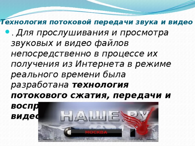 Технология потоковой передачи звука и видео . Для прослушивания и просмотра звуковых и видео файлов непосредственно в процессе их получения из Интернета в режиме реального времени была разработана технология потокового сжатия, передачи и воспроизведения звуковых и видеоданных . 